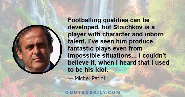 Footballing qualities can be developed, but Stoichkov is a player with character and inborn talent. I've seen him produce fantastic plays even from impossible situations... I couldn't believe it, when I heard that I