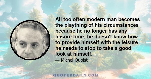 All too often modern man becomes the plaything of his circumstances because he no longer has any leisure time; he doesn't know how to provide himself with the leisure he needs to stop to take a good look at himself.