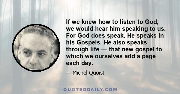 If we knew how to listen to God, we would hear him speaking to us. For God does speak. He speaks in his Gospels. He also speaks through life — that new gospel to which we ourselves add a page each day.