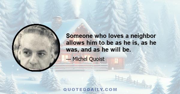 Someone who loves a neighbor allows him to be as he is, as he was, and as he will be.