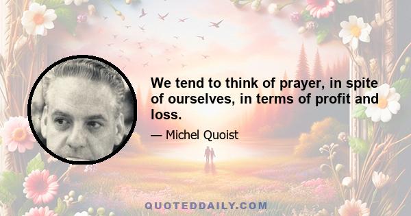 We tend to think of prayer, in spite of ourselves, in terms of profit and loss.