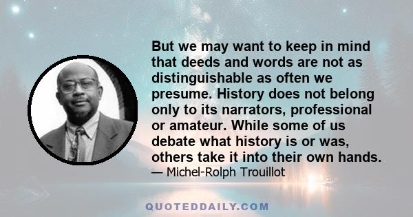 But we may want to keep in mind that deeds and words are not as distinguishable as often we presume. History does not belong only to its narrators, professional or amateur. While some of us debate what history is or