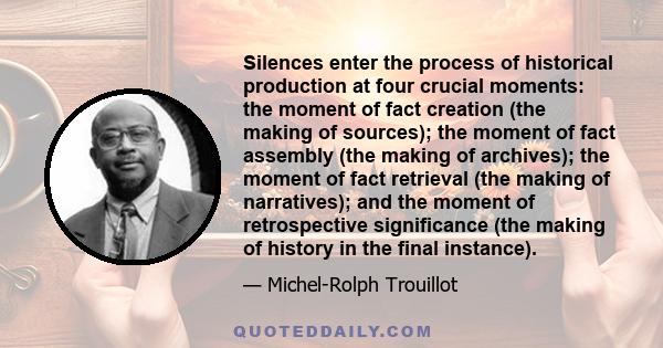 Silences enter the process of historical production at four crucial moments: the moment of fact creation (the making of sources); the moment of fact assembly (the making of archives); the moment of fact retrieval (the