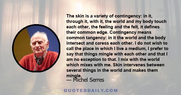 The skin is a variety of contingency: in it, through it, with it, the world and my body touch each other, the feeling and the felt, it defines their common edge. Contingency means common tangency: in it the world and