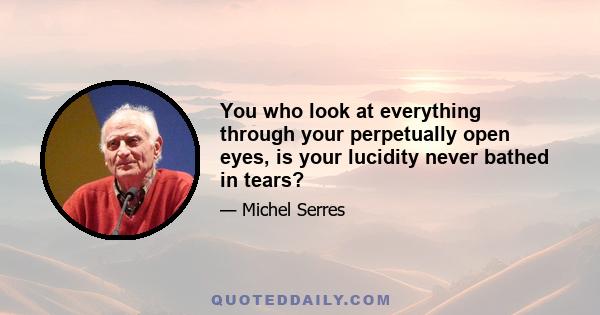 You who look at everything through your perpetually open eyes, is your lucidity never bathed in tears?