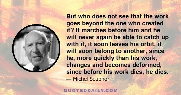 But who does not see that the work goes beyond the one who created it? It marches before him and he will never again be able to catch up with it, it soon leaves his orbit, it will soon belong to another, since he, more