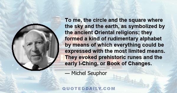 To me, the circle and the square where the sky and the earth, as symbolized by the ancient Oriental religions; they formed a kind of rudimentary alphabet by means of which everything could be expressed with the most