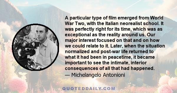 A particular type of film emerged from World War Two, with the Italian neorealist school. It was perfectly right for its time, which was as exceptional as the reality around us. Our major interest focused on that and on 