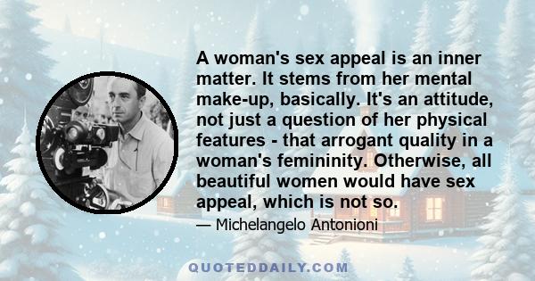 A woman's sex appeal is an inner matter. It stems from her mental make-up, basically. It's an attitude, not just a question of her physical features - that arrogant quality in a woman's femininity. Otherwise, all