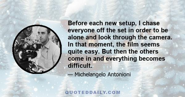 Before each new setup, I chase everyone off the set in order to be alone and look through the camera. In that moment, the film seems quite easy. But then the others come in and everything becomes difficult.