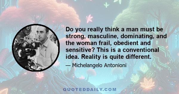 Do you really think a man must be strong, masculine, dominating, and the woman frail, obedient and sensitive? This is a conventional idea. Reality is quite different.