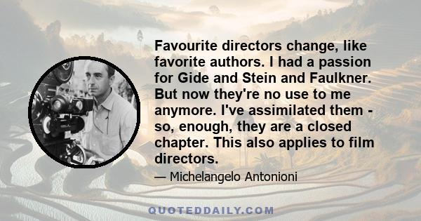 Favourite directors change, like favorite authors. I had a passion for Gide and Stein and Faulkner. But now they're no use to me anymore. I've assimilated them - so, enough, they are a closed chapter. This also applies