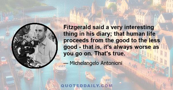 Fitzgerald said a very interesting thing in his diary; that human life proceeds from the good to the less good - that is, it's always worse as you go on. That's true.