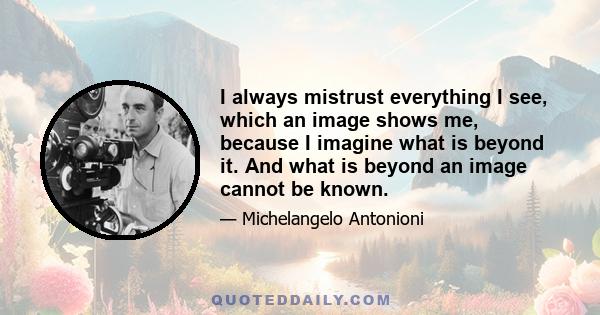 I always mistrust everything I see, which an image shows me, because I imagine what is beyond it. And what is beyond an image cannot be known.