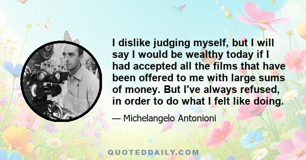 I dislike judging myself, but I will say I would be wealthy today if I had accepted all the films that have been offered to me with large sums of money. But I've always refused, in order to do what I felt like doing.