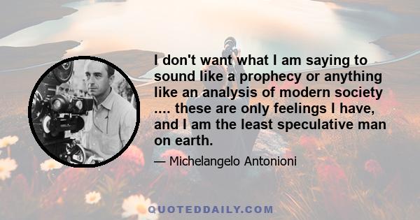 I don't want what I am saying to sound like a prophecy or anything like an analysis of modern society .... these are only feelings I have, and I am the least speculative man on earth.