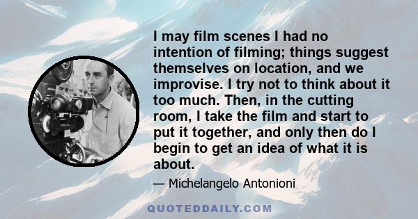 I may film scenes I had no intention of filming; things suggest themselves on location, and we improvise. I try not to think about it too much. Then, in the cutting room, I take the film and start to put it together,