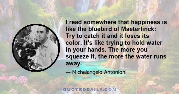 I read somewhere that happiness is like the bluebird of Maeterlinck: Try to catch it and it loses its color. It's like trying to hold water in your hands. The more you squeeze it, the more the water runs away.