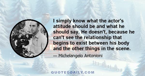 I simply know what the actor's attitude should be and what he should say. He doesn't, because he can't see the relationship that begins to exist between his body and the other things in the scene.