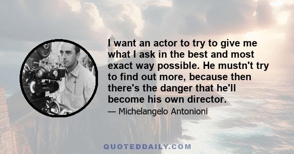 I want an actor to try to give me what I ask in the best and most exact way possible. He mustn't try to find out more, because then there's the danger that he'll become his own director.