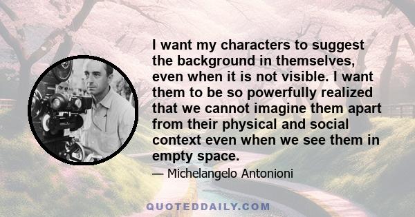 I want my characters to suggest the background in themselves, even when it is not visible. I want them to be so powerfully realized that we cannot imagine them apart from their physical and social context even when we