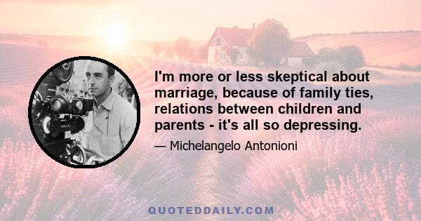 I'm more or less skeptical about marriage, because of family ties, relations between children and parents - it's all so depressing.