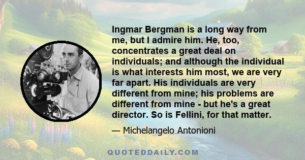 Ingmar Bergman is a long way from me, but I admire him. He, too, concentrates a great deal on individuals; and although the individual is what interests him most, we are very far apart. His individuals are very