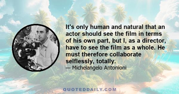 It's only human and natural that an actor should see the film in terms of his own part, but I, as a director, have to see the film as a whole. He must therefore collaborate selflessly, totally.