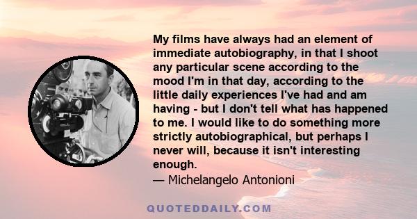 My films have always had an element of immediate autobiography, in that I shoot any particular scene according to the mood I'm in that day, according to the little daily experiences I've had and am having - but I don't