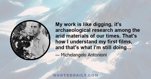 My work is like digging, it's archaeological research among the arid materials of our times. That's how I understand my first films, and that's what I'm still doing...