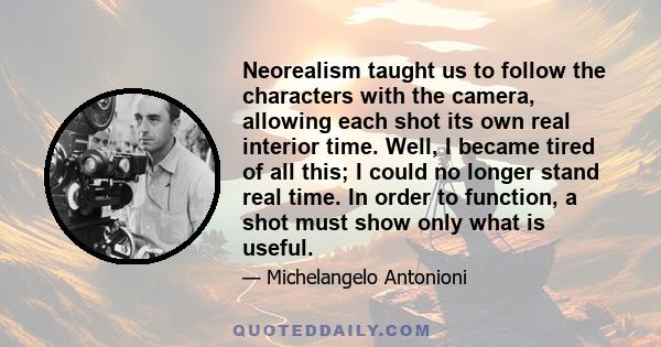 Neorealism taught us to follow the characters with the camera, allowing each shot its own real interior time. Well, I became tired of all this; I could no longer stand real time. In order to function, a shot must show