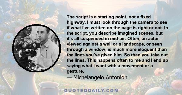 The script is a starting point, not a fixed highway. I must look through the camera to see if what I've written on the page is right or not. In the script, you describe imagined scenes, but it's all suspended in