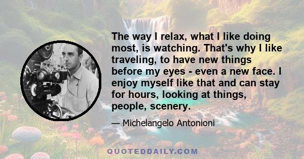 The way I relax, what I like doing most, is watching. That's why I like traveling, to have new things before my eyes - even a new face. I enjoy myself like that and can stay for hours, looking at things, people, scenery.