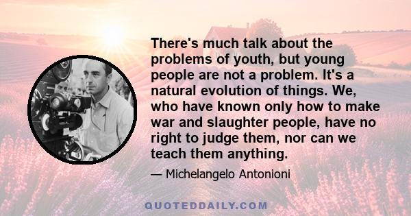 There's much talk about the problems of youth, but young people are not a problem. It's a natural evolution of things. We, who have known only how to make war and slaughter people, have no right to judge them, nor can