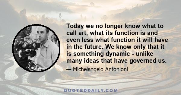 Today we no longer know what to call art, what its function is and even less what function it will have in the future. We know only that it is something dynamic - unlike many ideas that have governed us.