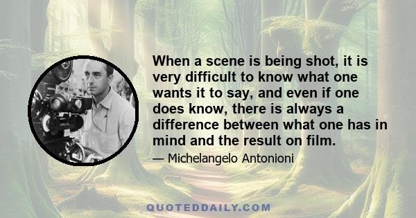 When a scene is being shot, it is very difficult to know what one wants it to say, and even if one does know, there is always a difference between what one has in mind and the result on film.