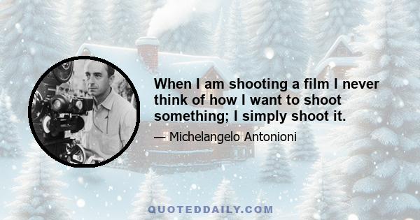 When I am shooting a film I never think of how I want to shoot something; I simply shoot it.