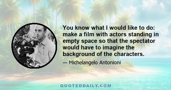 You know what I would like to do: make a film with actors standing in empty space so that the spectator would have to imagine the background of the characters.