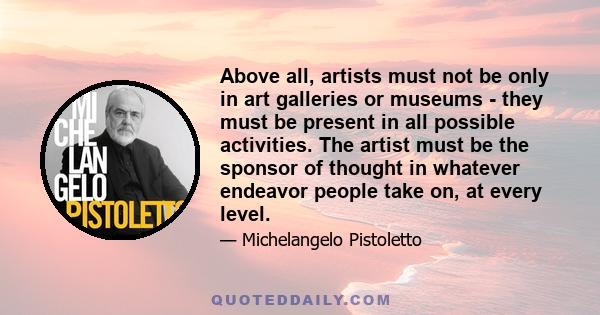 Above all, artists must not be only in art galleries or museums - they must be present in all possible activities. The artist must be the sponsor of thought in whatever endeavor people take on, at every level.