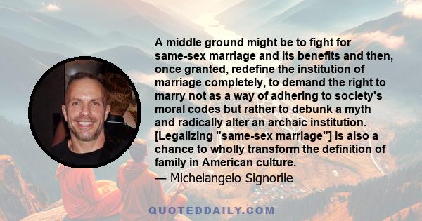 A middle ground might be to fight for same-sex marriage and its benefits and then, once granted, redefine the institution of marriage completely, to demand the right to marry not as a way of adhering to society's moral