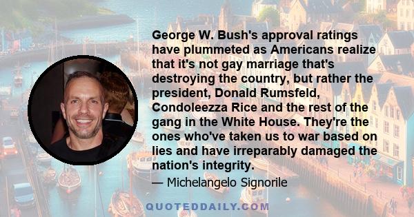 George W. Bush's approval ratings have plummeted as Americans realize that it's not gay marriage that's destroying the country, but rather the president, Donald Rumsfeld, Condoleezza Rice and the rest of the gang in the 