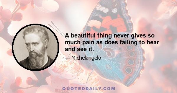 A beautiful thing never gives so much pain as does failing to hear and see it.