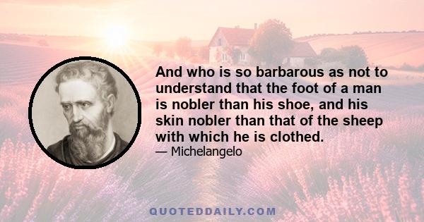 And who is so barbarous as not to understand that the foot of a man is nobler than his shoe, and his skin nobler than that of the sheep with which he is clothed.