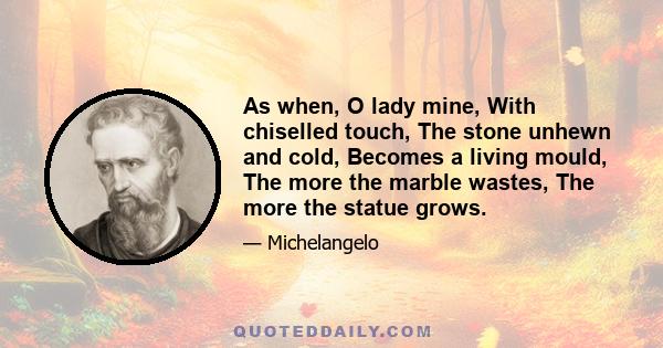 As when, O lady mine, With chiselled touch, The stone unhewn and cold, Becomes a living mould, The more the marble wastes, The more the statue grows.