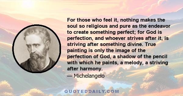 For those who feel it, nothing makes the soul so religious and pure as the endeavor to create something perfect; for God is perfection, and whoever strives after it, is striving after something divine. True painting is