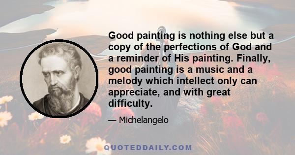 Good painting is nothing else but a copy of the perfections of God and a reminder of His painting. Finally, good painting is a music and a melody which intellect only can appreciate, and with great difficulty.