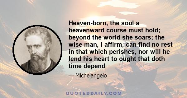 Heaven-born, the soul a heavenward course must hold; beyond the world she soars; the wise man, I affirm, can find no rest in that which perishes, nor will he lend his heart to ought that doth time depend