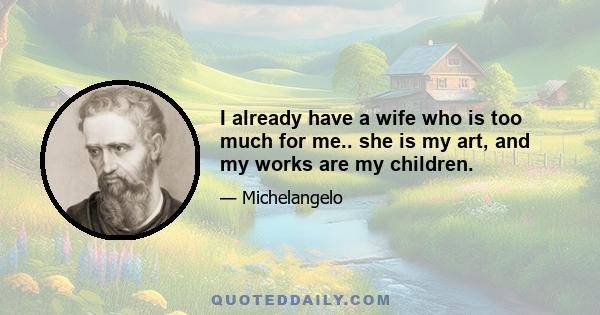 I already have a wife who is too much for me.. she is my art, and my works are my children.