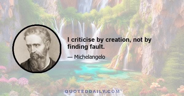 I criticise by creation, not by finding fault.