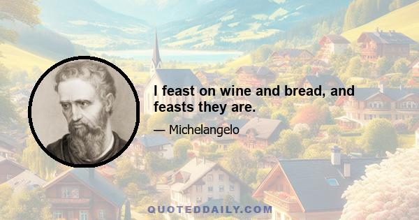 I feast on wine and bread, and feasts they are.